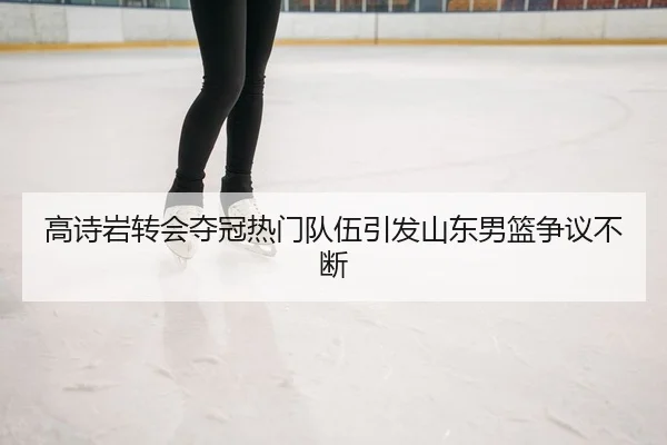 高诗岩转会夺冠热门队伍引发山东男篮争议不断