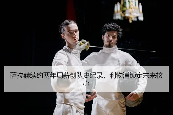 萨拉赫续约两年周薪创队史纪录，利物浦锁定未来核心